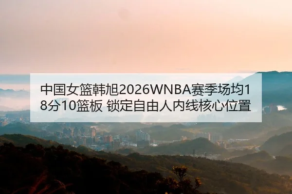 中国女篮韩旭2026WNBA赛季场均18分10篮板 锁定自由人内线核心位置
