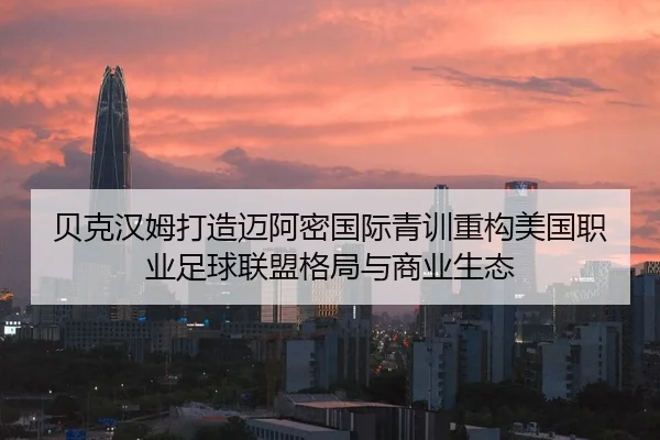 贝克汉姆打造迈阿密国际青训重构美国职业足球联盟格局与商业生态